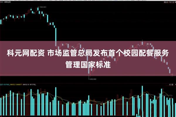 科元网配资 市场监管总局发布首个校园配餐服务管理国家标准