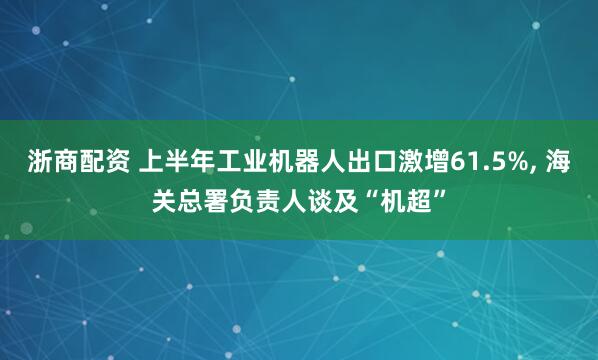 浙商配资 上半年工业机器人出口激增61.5%, 海关总署负责人谈及“机超”