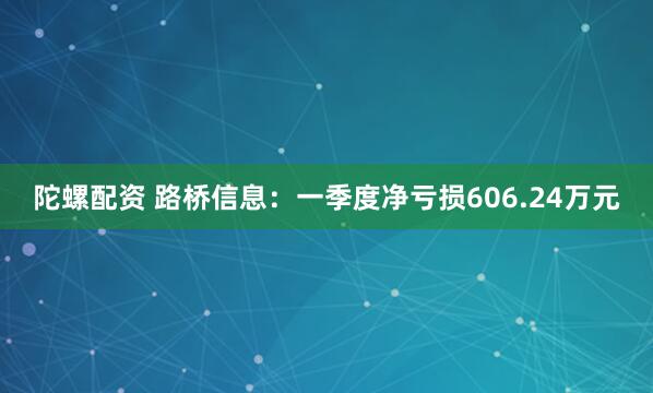 陀螺配资 路桥信息：一季度净亏损606.24万元